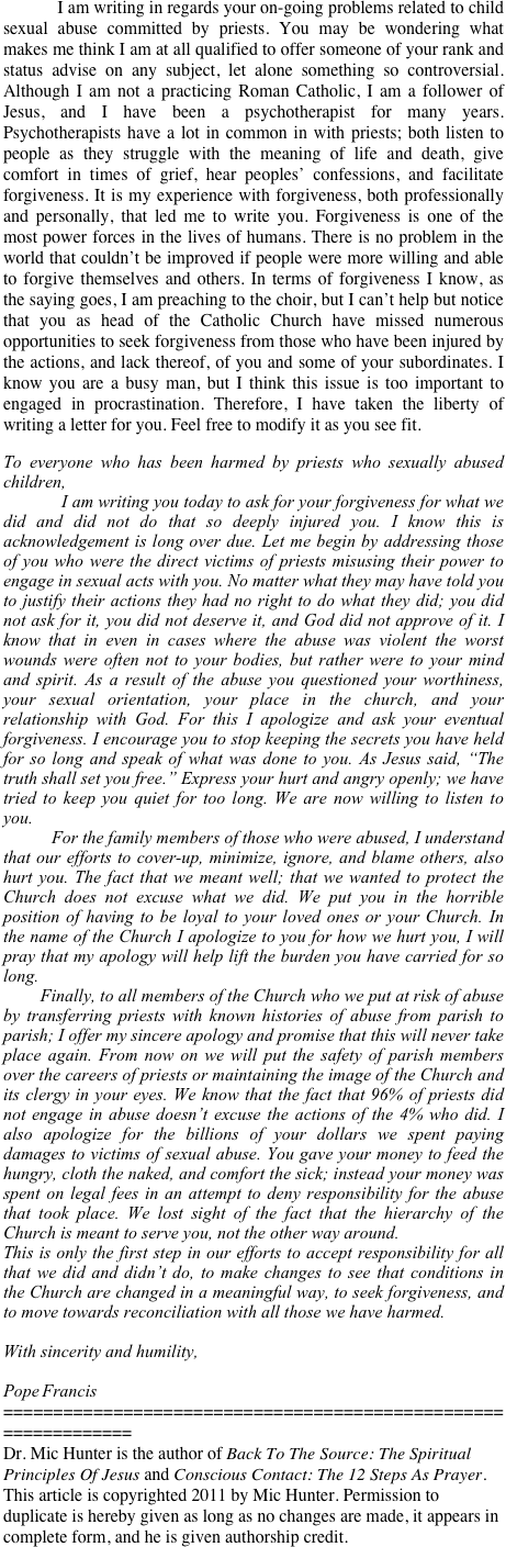 
 
            I am writing in regards your on-going problems related to child sexual abuse committed by priests. You may be wondering what makes me think I am at all qualified to offer someone of your rank and status advise on any subject, let alone something so controversial. Although I am not a practicing Roman Catholic, I am a follower of Jesus, and I have been a psychotherapist for many years. Psychotherapists have a lot in common in with priests; both listen to people as they struggle with the meaning of life and death, give comfort in times of grief, hear peoples’ confessions, and facilitate forgiveness. It is my experience with forgiveness, both professionally and personally, that led me to write you. Forgiveness is one of the most power forces in the lives of humans. There is no problem in the world that couldn’t be improved if people were more willing and able to forgive themselves and others. In terms of forgiveness I know, as the saying goes, I am preaching to the choir, but I can’t help but notice that you as head of the Catholic Church have missed numerous opportunities to seek forgiveness from those who have been injured by the actions, and lack thereof, of you and some of your subordinates. I know you are a busy man, but I think this issue is too important to engaged in procrastination. Therefore, I have taken the liberty of writing a letter for you. Feel free to modify it as you see fit.
 
To everyone who has been harmed by priests who sexually abused children,
            I am writing you today to ask for your forgiveness for what we did and did not do that so deeply injured you. I know this is acknowledgement is long over due. Let me begin by addressing those of you who were the direct victims of priests misusing their power to engage in sexual acts with you. No matter what they may have told you to justify their actions they had no right to do what they did; you did not ask for it, you did not deserve it, and God did not approve of it. I know that in even in cases where the abuse was violent the worst wounds were often not to your bodies, but rather were to your mind and spirit. As a result of the abuse you questioned your worthiness, your sexual orientation, your place in the church, and your relationship with God. For this I apologize and ask your eventual forgiveness. I encourage you to stop keeping the secrets you have held for so long and speak of what was done to you. As Jesus said, “The truth shall set you free.” Express your hurt and angry openly; we have tried to keep you quiet for too long. We are now willing to listen to you.
           For the family members of those who were abused, I understand that our efforts to cover-up, minimize, ignore, and blame others, also hurt you. The fact that we meant well; that we wanted to protect the Church does not excuse what we did. We put you in the horrible position of having to be loyal to your loved ones or your Church. In the name of the Church I apologize to you for how we hurt you, I will pray that my apology will help lift the burden you have carried for so long.
        Finally, to all members of the Church who we put at risk of abuse by transferring priests with known histories of abuse from parish to parish; I offer my sincere apology and promise that this will never take place again. From now on we will put the safety of parish members over the careers of priests or maintaining the image of the Church and its clergy in your eyes. We know that the fact that 96% of priests did not engage in abuse doesn’t excuse the actions of the 4% who did. I also apologize for the billions of your dollars we spent paying damages to victims of sexual abuse. You gave your money to feed the hungry, cloth the naked, and comfort the sick; instead your money was spent on legal fees in an attempt to deny responsibility for the abuse that took place. We lost sight of the fact that the hierarchy of the Church is meant to serve you, not the other way around.
This is only the first step in our efforts to accept responsibility for all that we did and didn’t do, to make changes to see that conditions in the Church are changed in a meaningful way, to seek forgiveness, and to move towards reconciliation with all those we have harmed.
 
With sincerity and humility,
 
Pope Francis
===============================================================
Dr. Mic Hunter is the author of Back To The Source: The Spiritual Principles Of Jesus and Conscious Contact: The 12 Steps As Prayer. This article is copyrighted 2011 by Mic Hunter. Permission to duplicate is hereby given as long as no changes are made, it appears in complete form, and he is given authorship credit.
